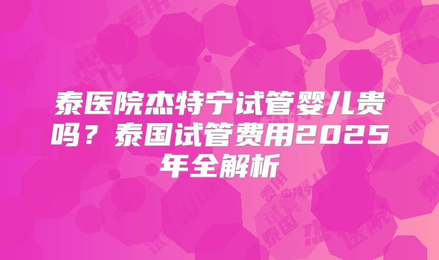 泰医院杰特宁试管婴儿贵吗?泰国试管费用2025年全解析
