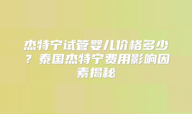 杰特宁试管婴儿价格多少?泰国杰特宁费用影响因素揭秘
