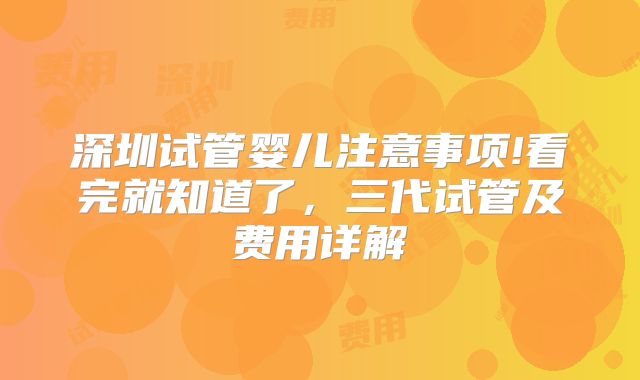 深圳试管婴儿注意事项!看完就知道了,三代试管及费用详解