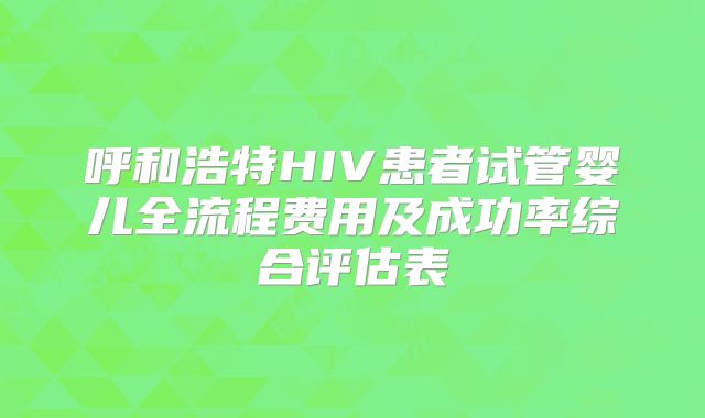 呼和浩特HIV患者试管婴儿全流程费用及成功率综合评估表