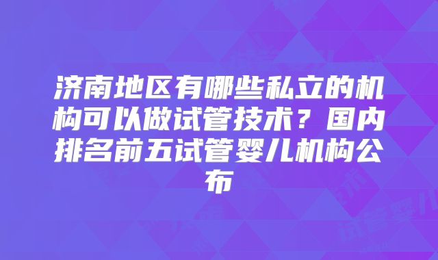 济南地区有哪些私立的机构可以做试管技术?国内排名前五试管婴儿机构公布