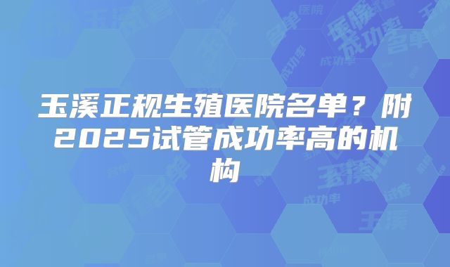 玉溪正规生殖医院名单？附2025试管成功率高的机构