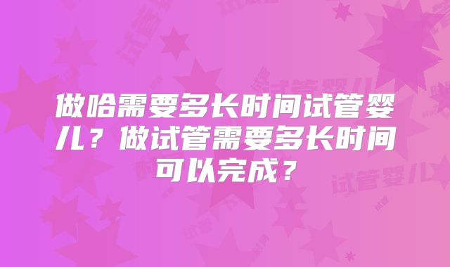 做哈需要多长时间试管婴儿？做试管需要多长时间可以完成？