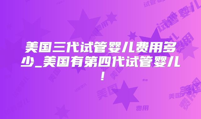 美国三代试管婴儿费用多少_美国有第四代试管婴儿!