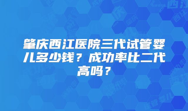 肇庆西江医院三代试管婴儿多少钱?成功率比二代高吗?