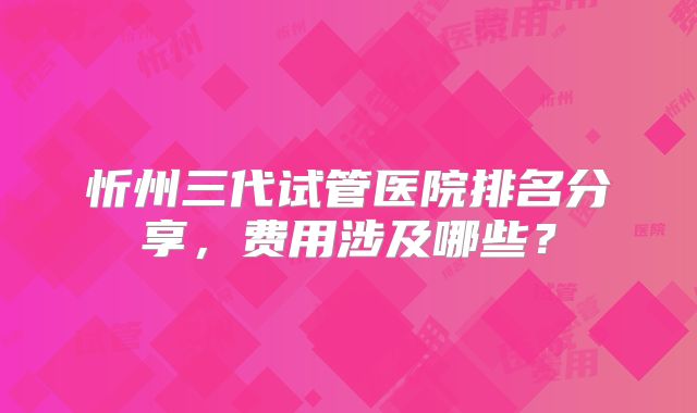 忻州三代试管医院排名分享,费用涉及哪些?