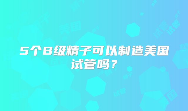 5个B级精子可以制造美国试管吗？