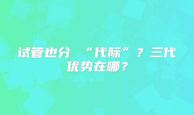 试管也分 “代际”？三代优势在哪？