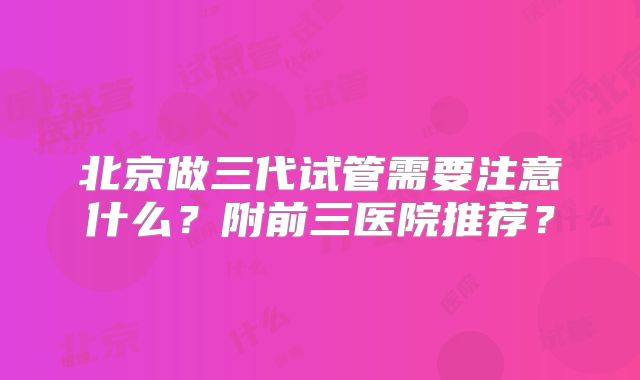 北京做三代试管需要注意什么?附前三医院推荐?