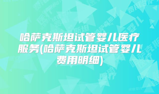 哈萨克斯坦试管婴儿医疗服务(哈萨克斯坦试管婴儿费用明细)