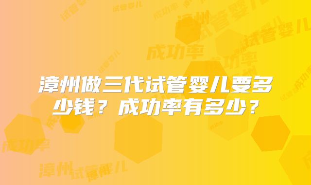 漳州做三代试管婴儿要多少钱?成功率有多少?
