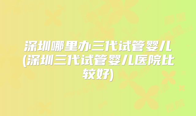 深圳哪里办三代试管婴儿(深圳三代试管婴儿医院比较好)
