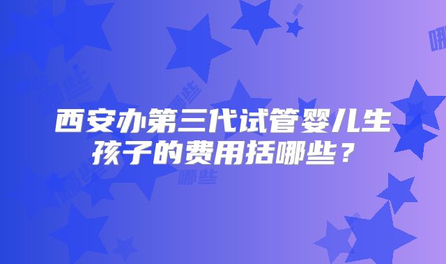 西安办第三代试管婴儿生孩子的费用括哪些?