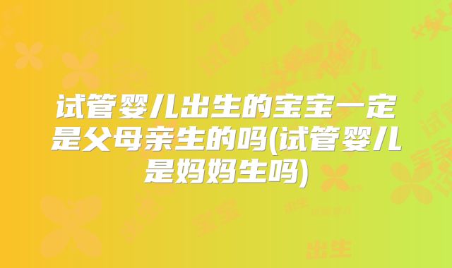 试管婴儿出生的宝宝一定是父母亲生的吗(试管婴儿是妈妈生吗)