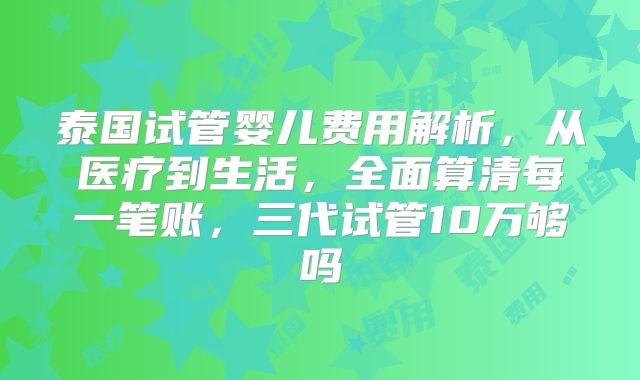 泰国试管婴儿费用解析，从医疗到生活，全面算清每一笔账，三代试管10万够吗