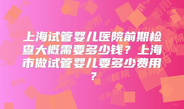 上海试管婴儿医院前期检查大概需要多少钱？上海市做试管婴儿要多少费用？