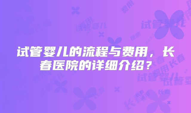 试管婴儿的流程与费用,长春医院的详细介绍?