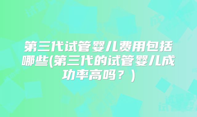 第三代试管婴儿费用包括哪些(第三代的试管婴儿成功率高吗?)