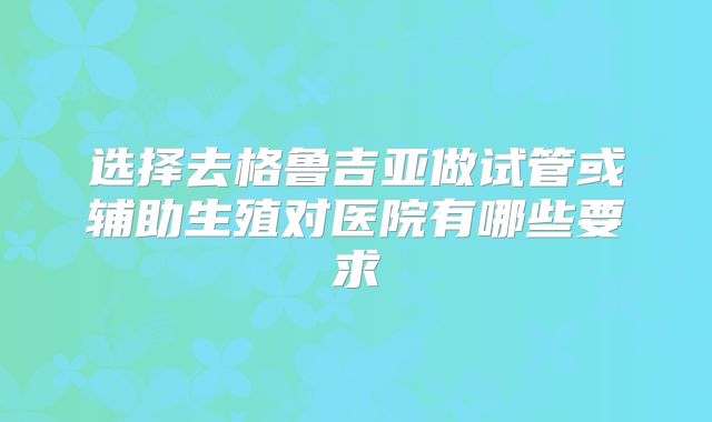 选择去格鲁吉亚做试管或辅助生殖对医院有哪些要求