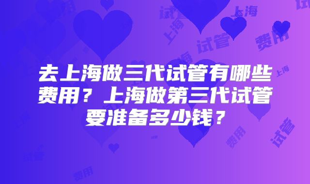 去上海做三代试管有哪些费用?上海做第三代试管要准备多少钱?