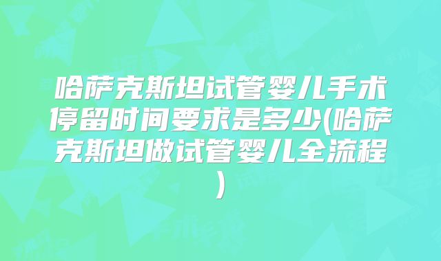 哈萨克斯坦试管婴儿手术停留时间要求是多少(哈萨克斯坦做试管婴儿全流程)