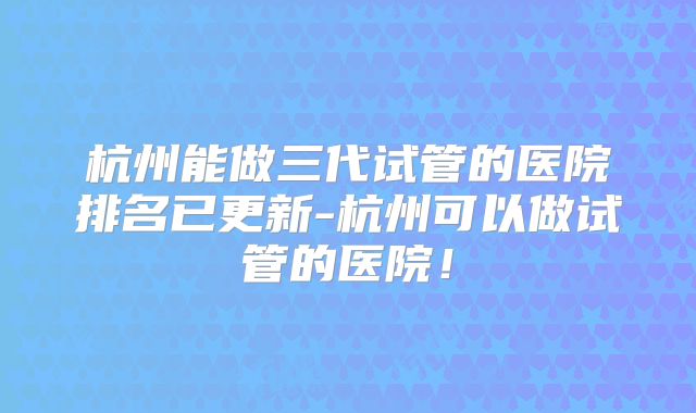 杭州能做三代试管的医院排名已更新-杭州可以做试管的医院!