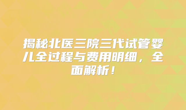 揭秘北医三院三代试管婴儿全过程与费用明细,全面解析!