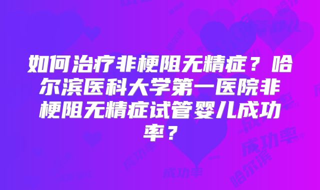 如何治疗非梗阻无精症?哈尔滨医科大学第一医院非梗阻无精症试管婴儿成功率?