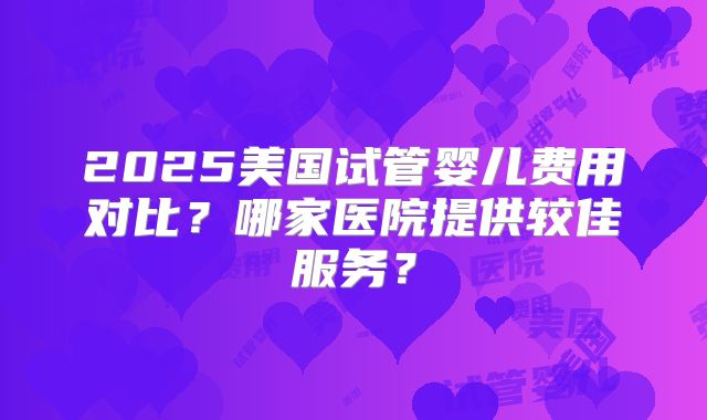 2025美国试管婴儿费用对比?哪家医院提供较佳服务?