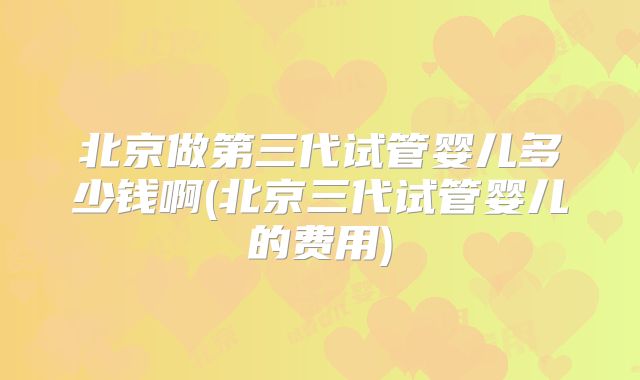 北京做第三代试管婴儿多少钱啊(北京三代试管婴儿的费用)