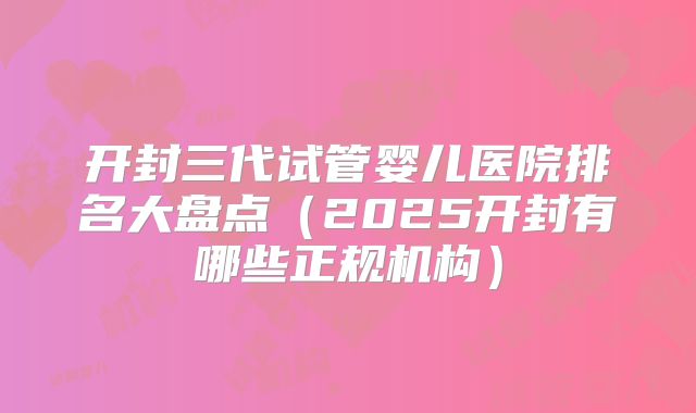 开封三代试管婴儿医院排名大盘点(2025开封有哪些正规机构)