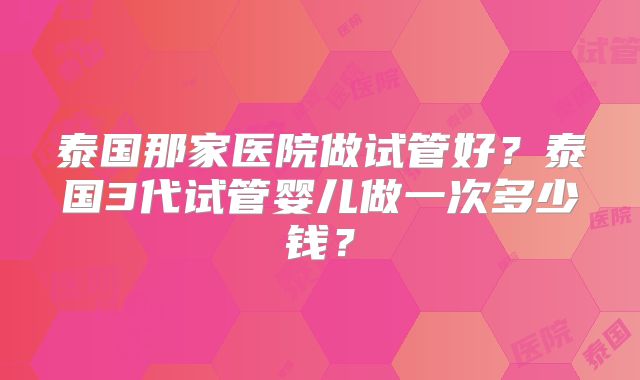 泰国那家医院做试管好?泰国3代试管婴儿做一次多少钱?