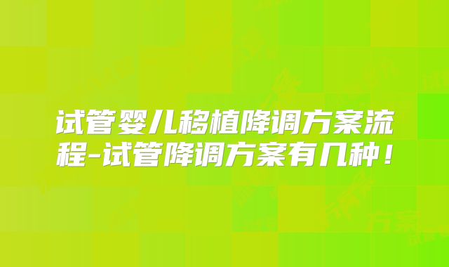 试管婴儿移植降调方案流程-试管降调方案有几种！