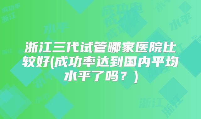 浙江三代试管哪家医院比较好(成功率达到国内平均水平了吗?)