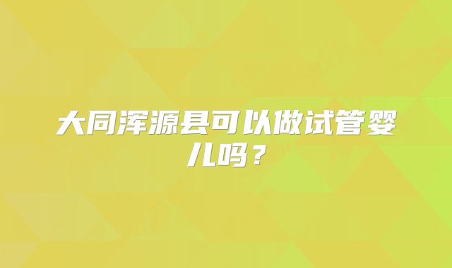 大同浑源县可以做试管婴儿吗?
