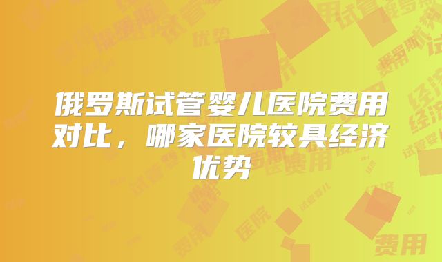 俄罗斯试管婴儿医院费用对比,哪家医院较具经济优势