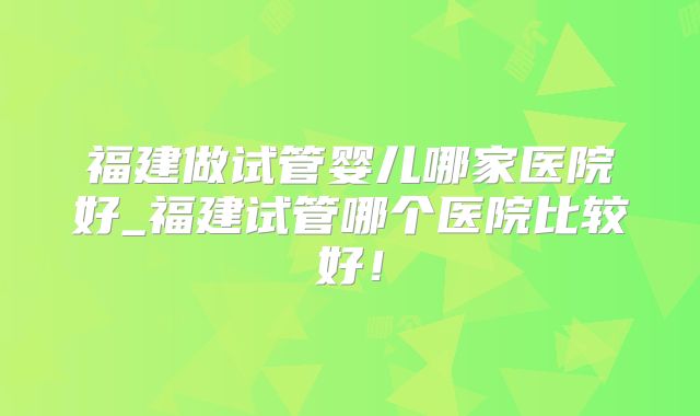 福建做试管婴儿哪家医院好_福建试管哪个医院比较好!