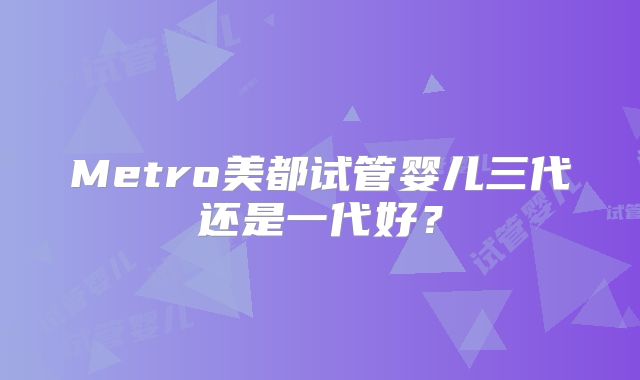Metro美都试管婴儿三代还是一代好？