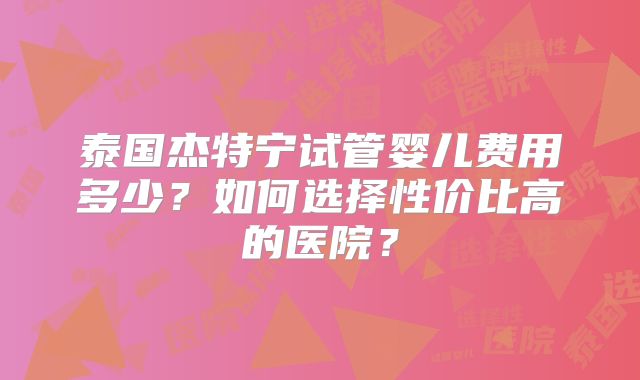 泰国杰特宁试管婴儿费用多少?如何选择性价比高的医院?