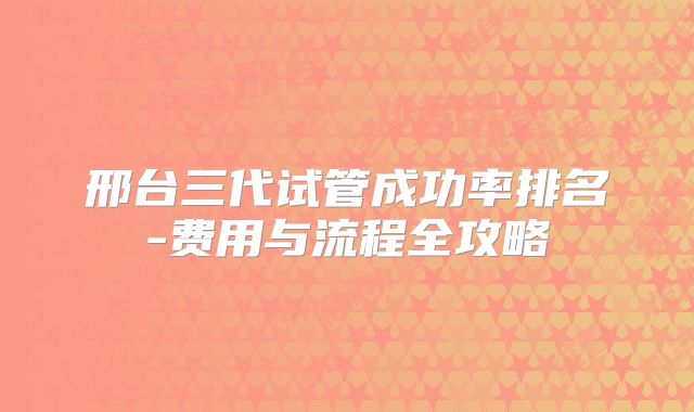 邢台三代试管成功率排名-费用与流程全攻略