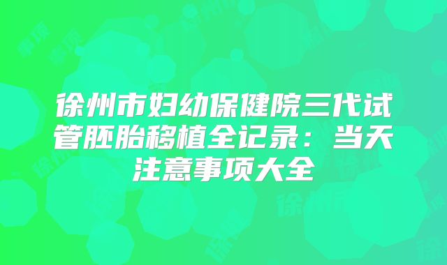 徐州市妇幼保健院三代试管胚胎移植全记录：当天注意事项大全