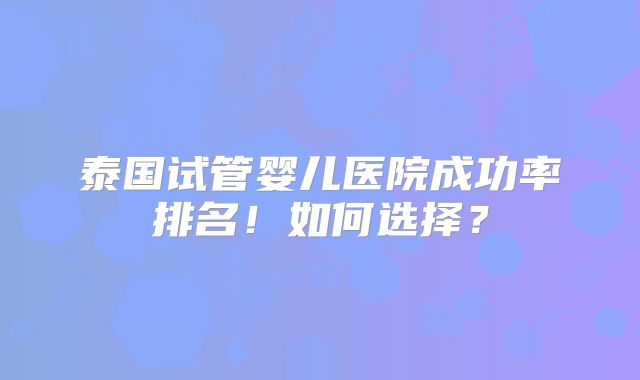 泰国试管婴儿医院成功率排名!如何选择?