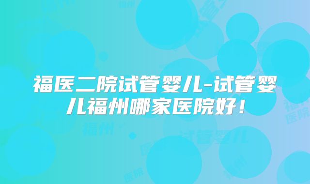 福医二院试管婴儿-试管婴儿福州哪家医院好!