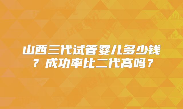 山西三代试管婴儿多少钱?成功率比二代高吗?