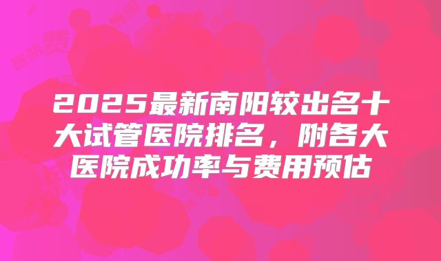 2025最新南阳较出名十大试管医院排名,附各大医院成功率与费用预估