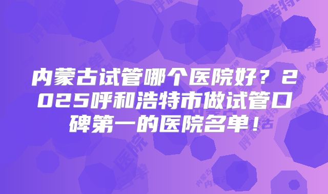 内蒙古试管哪个医院好？2025呼和浩特市做试管口碑第一的医院名单！