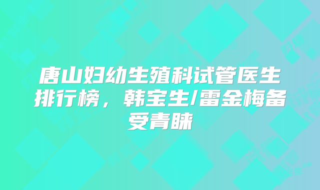 唐山妇幼生殖科试管医生排行榜，韩宝生/雷金梅备受青睐