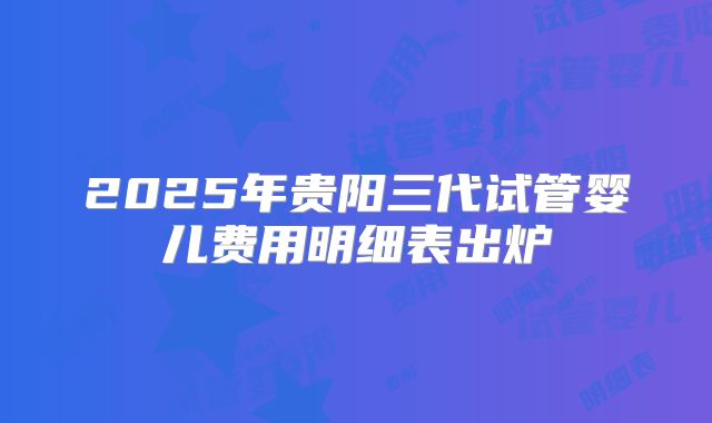 2025年贵阳三代试管婴儿费用明细表出炉