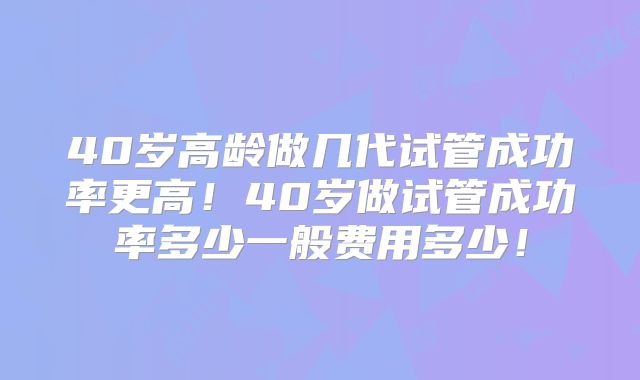 40岁高龄做几代试管成功率更高！40岁做试管成功率多少一般费用多少！