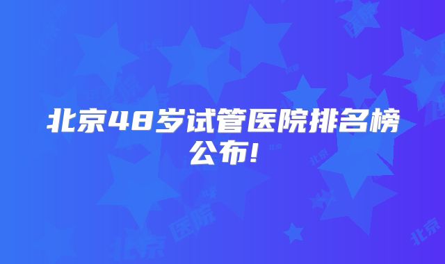北京48岁试管医院排名榜公布!